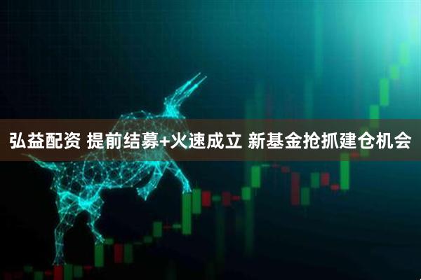 弘益配资 提前结募+火速成立 新基金抢抓建仓机会
