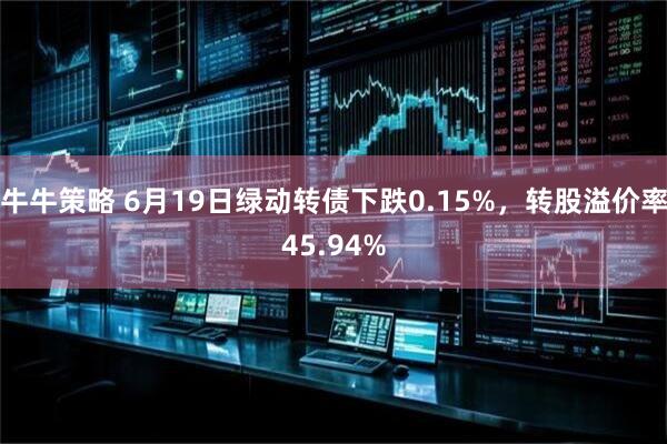 牛牛策略 6月19日绿动转债下跌0.15%，转股溢价率45.94%