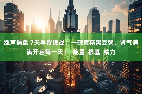 涨声操盘 7天早餐挑战：一碗黄精黑豆粥，肾气满满开启每一天！_能量_根基_精力