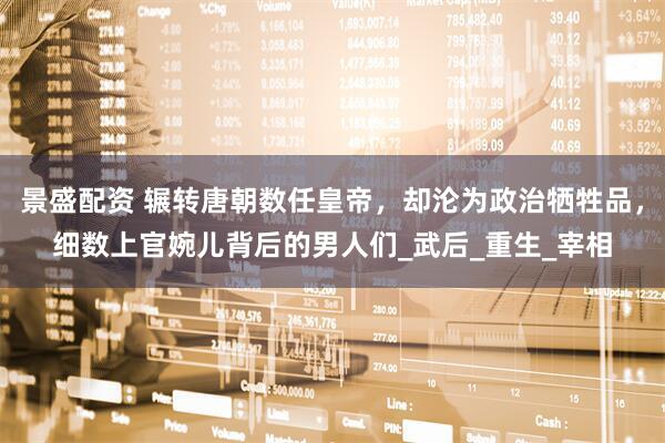 景盛配资 辗转唐朝数任皇帝，却沦为政治牺牲品，细数上官婉儿背后的男人们_武后_重生_宰相