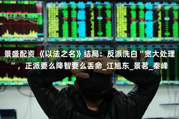 景盛配资 《以法之名》结局：反派洗白“宽大处理”，正派要么降智要么丢命_江旭东_景茗_秦峰