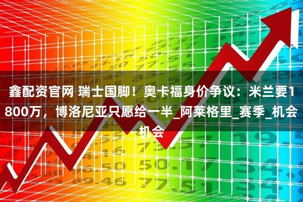 鑫配资官网 瑞士国脚！奥卡福身价争议：米兰要1800万，博洛尼亚只愿给一半_阿莱格里_赛季_机会