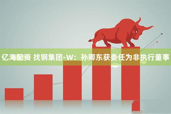 亿海配资 找钢集团-W：孙卿东获委任为非执行董事