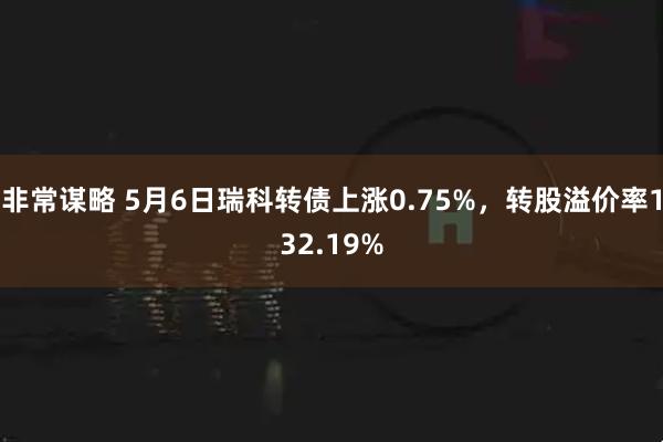 非常谋略 5月6日瑞科转债上涨0.75%，转股溢价率132.19%
