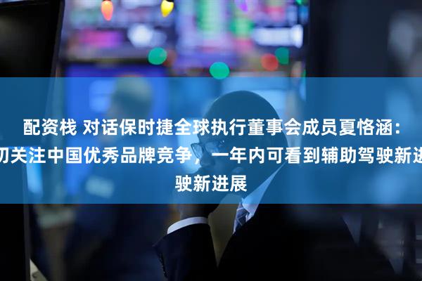 配资栈 对话保时捷全球执行董事会成员夏恪涵：密切关注中国优秀品牌竞争，一年内可看到辅助驾驶新进展
