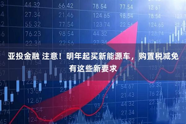 亚投金融 注意！明年起买新能源车，购置税减免有这些新要求
