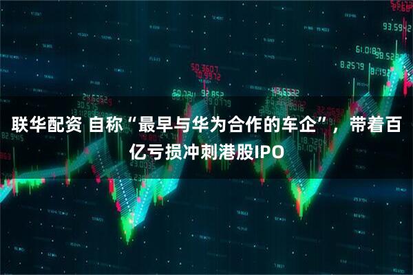 联华配资 自称“最早与华为合作的车企”，带着百亿亏损冲刺港股IPO