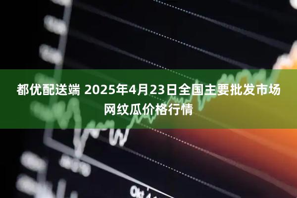都优配送端 2025年4月23日全国主要批发市场网纹瓜价格行情