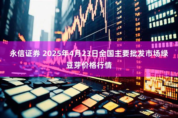永信证券 2025年4月23日全国主要批发市场绿豆芽价格行情